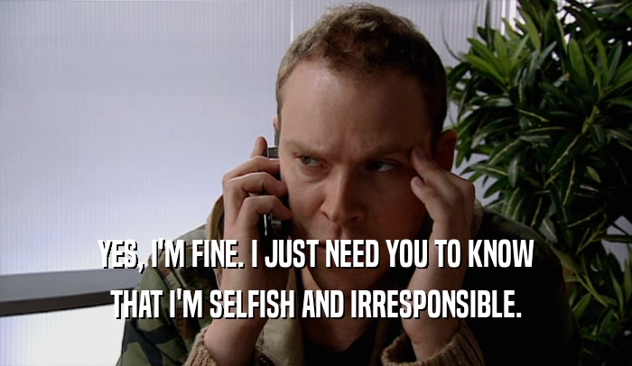 YES, I'M FINE. I JUST NEED YOU TO KNOW THAT I'M SELFISH AND IRRESPONSIBLE. 