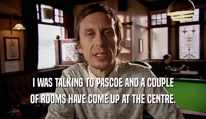 I WAS TALKING TO PASCOE AND A COUPLE
 OF ROOMS HAVE COME UP AT THE CENTRE.
 