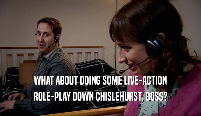 WHAT ABOUT DOING SOME LIVE-ACTION ROLE-PLAY DOWN CHISLEHURST, BOSS? 