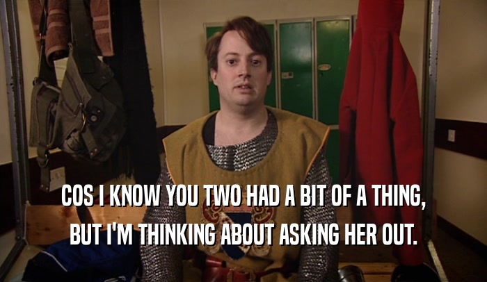 COS I KNOW YOU TWO HAD A BIT OF A THING, BUT I'M THINKING ABOUT ASKING HER OUT. 
