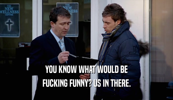 YOU KNOW WHAT WOULD BE FUCKING FUNNY? US IN THERE. 