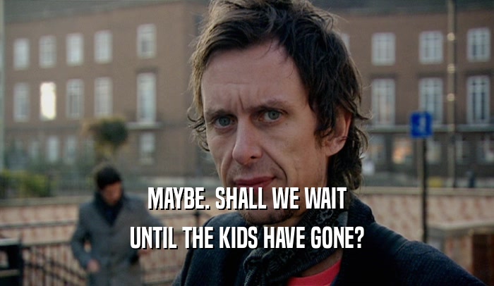 MAYBE. SHALL WE WAIT UNTIL THE KIDS HAVE GONE? 