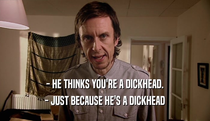 - HE THINKS YOU'RE A DICKHEAD. - JUST BECAUSE HE'S A DICKHEAD 