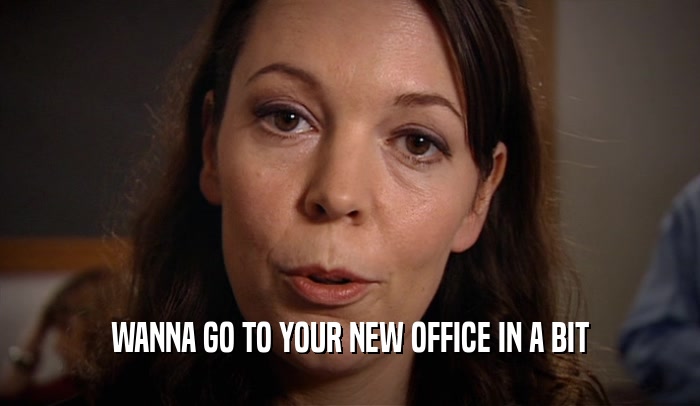 WANNA GO TO YOUR NEW OFFICE IN A BIT  