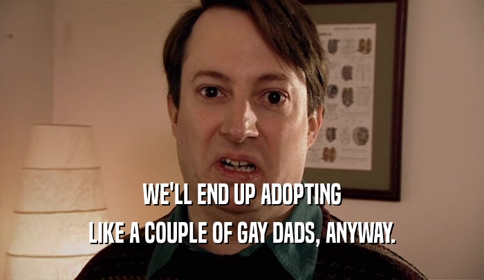 WE'LL END UP ADOPTING
 LIKE A COUPLE OF GAY DADS, ANYWAY.
 