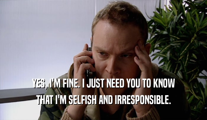 YES, I'M FINE. I JUST NEED YOU TO KNOW THAT I'M SELFISH AND IRRESPONSIBLE. 