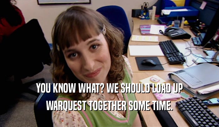 YOU KNOW WHAT? WE SHOULD LOAD UP WARQUEST TOGETHER SOME TIME. 