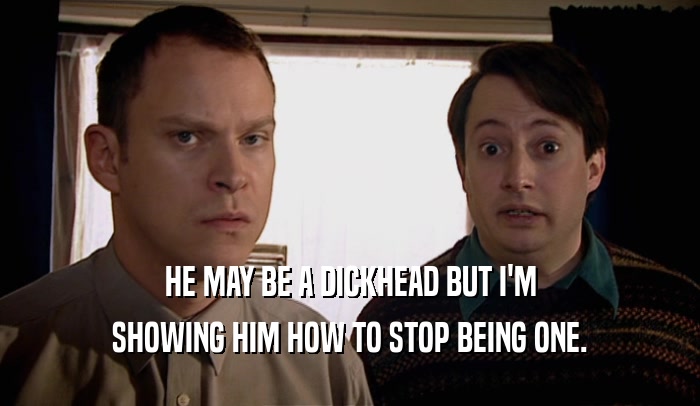 HE MAY BE A DICKHEAD BUT I'M SHOWING HIM HOW TO STOP BEING ONE. 