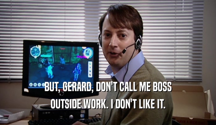 BUT, GERARD, DON'T CALL ME BOSS OUTSIDE WORK. I DON'T LIKE IT. 