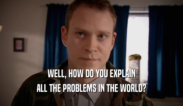 WELL, HOW DO YOU EXPLAIN ALL THE PROBLEMS IN THE WORLD? 
