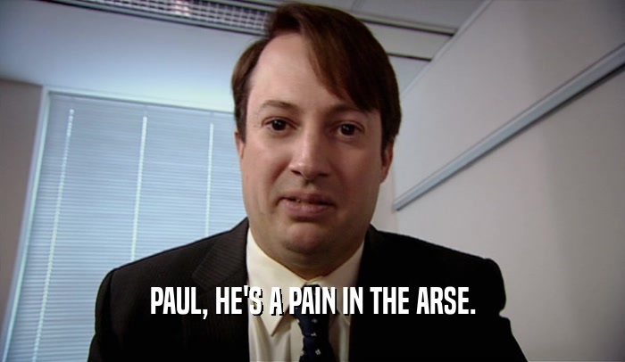 PAUL, HE'S A PAIN IN THE ARSE.  