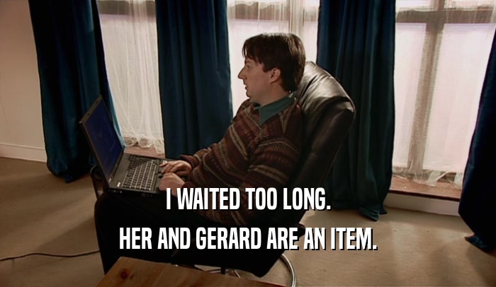 I WAITED TOO LONG. HER AND GERARD ARE AN ITEM. 