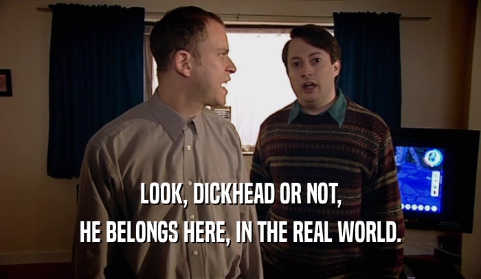 LOOK, DICKHEAD OR NOT, HE BELONGS HERE, IN THE REAL WORLD. 