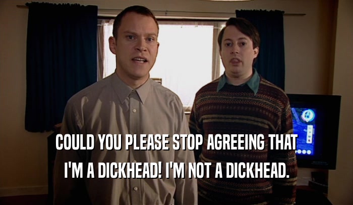 COULD YOU PLEASE STOP AGREEING THAT I'M A DICKHEAD! I'M NOT A DICKHEAD. 