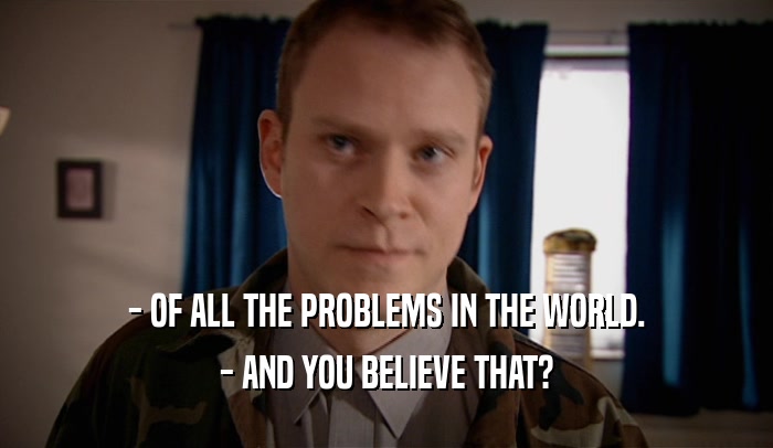 - OF ALL THE PROBLEMS IN THE WORLD. - AND YOU BELIEVE THAT? 