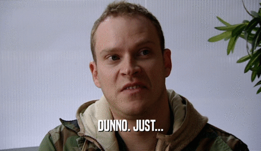 DUNNO. JUST...  