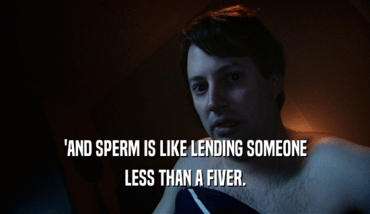 'AND SPERM IS LIKE LENDING SOMEONE LESS THAN A FIVER. 