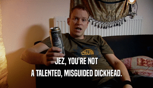 JEZ, YOU'RE NOT A TALENTED, MISGUIDED DICKHEAD. 