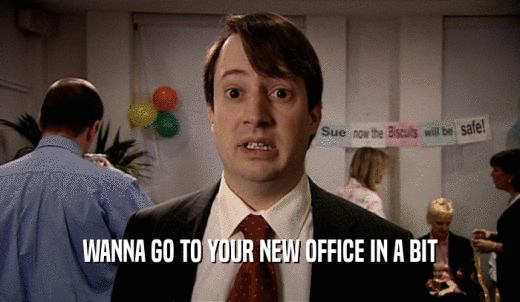 WANNA GO TO YOUR NEW OFFICE IN A BIT  