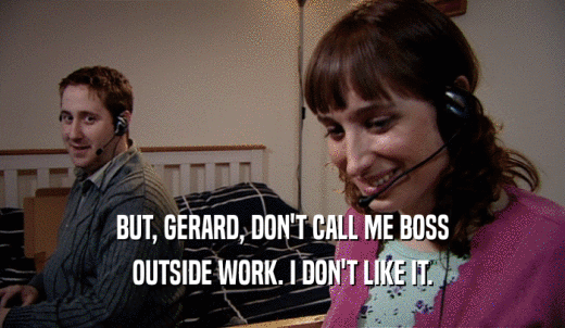 BUT, GERARD, DON'T CALL ME BOSS OUTSIDE WORK. I DON'T LIKE IT. 