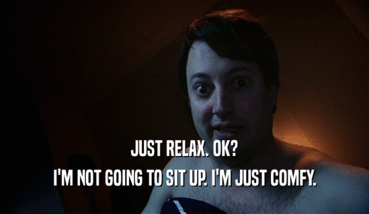 JUST RELAX. OK? I'M NOT GOING TO SIT UP. I'M JUST COMFY. 