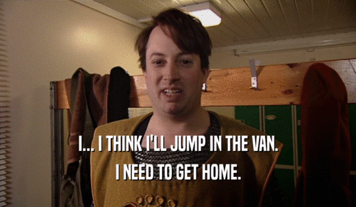 I... I THINK I'LL JUMP IN THE VAN. I NEED TO GET HOME. 