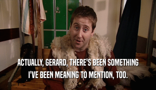 ACTUALLY, GERARD, THERE'S BEEN SOMETHING I'VE BEEN MEANING TO MENTION, TOO. 