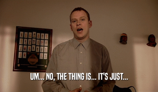 UM... NO, THE THING IS... IT'S JUST...  