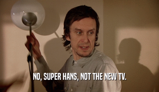 NO, SUPER HANS, NOT THE NEW TV.  