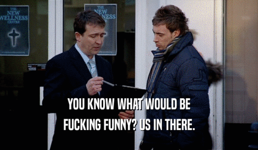 YOU KNOW WHAT WOULD BE FUCKING FUNNY? US IN THERE. 