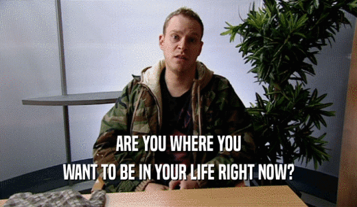 ARE YOU WHERE YOU WANT TO BE IN YOUR LIFE RIGHT NOW? 