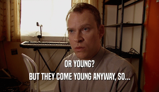 OR YOUNG? BUT THEY COME YOUNG ANYWAY, SO... 