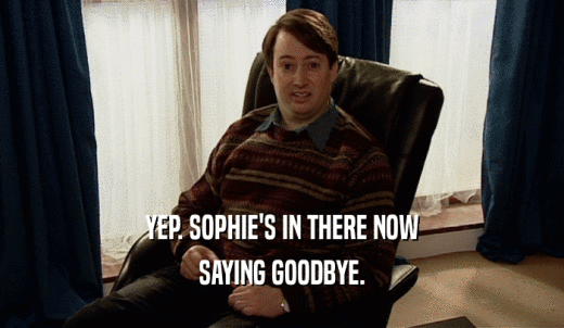 YEP. SOPHIE'S IN THERE NOW SAYING GOODBYE. 