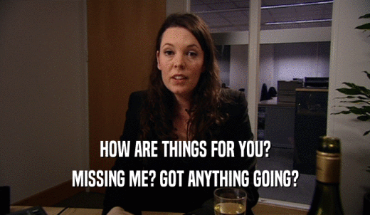HOW ARE THINGS FOR YOU? MISSING ME? GOT ANYTHING GOING? 