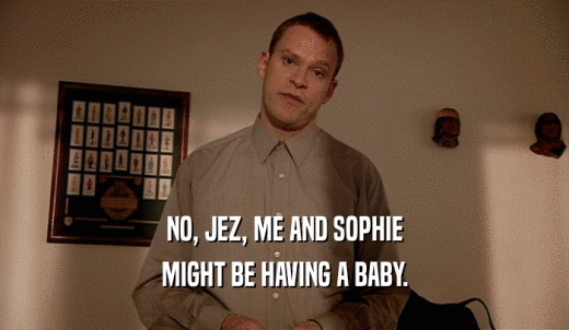 NO, JEZ, ME AND SOPHIE MIGHT BE HAVING A BABY. 