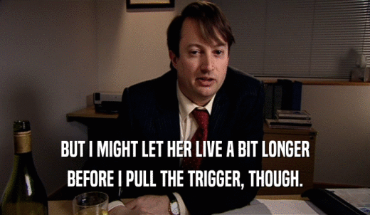 BUT I MIGHT LET HER LIVE A BIT LONGER BEFORE I PULL THE TRIGGER, THOUGH. 