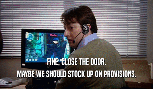 FINE, CLOSE THE DOOR. MAYBE WE SHOULD STOCK UP ON PROVISIONS. 