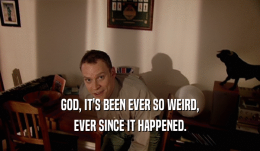 GOD, IT'S BEEN EVER SO WEIRD, EVER SINCE IT HAPPENED. 