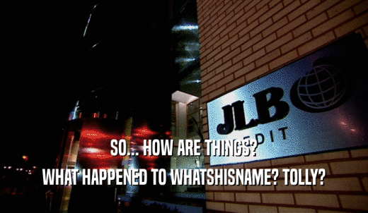 SO... HOW ARE THINGS? WHAT HAPPENED TO WHATSHISNAME? TOLLY? 