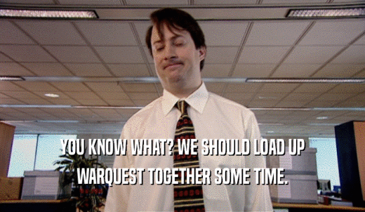 YOU KNOW WHAT? WE SHOULD LOAD UP WARQUEST TOGETHER SOME TIME. 