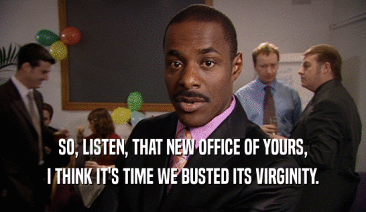 SO, LISTEN, THAT NEW OFFICE OF YOURS, I THINK IT'S TIME WE BUSTED ITS VIRGINITY. 