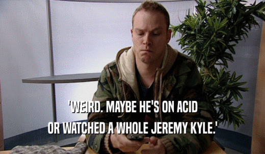 'WEIRD. MAYBE HE'S ON ACID OR WATCHED A WHOLE JEREMY KYLE.' 