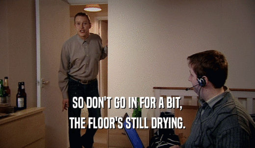 SO DON'T GO IN FOR A BIT, THE FLOOR'S STILL DRYING. 