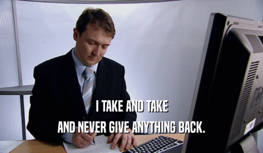 I TAKE AND TAKE AND NEVER GIVE ANYTHING BACK. 