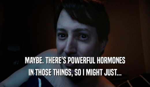 MAYBE. THERE'S POWERFUL HORMONES IN THOSE THINGS, SO I MIGHT JUST... 