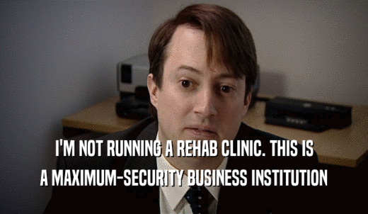 I'M NOT RUNNING A REHAB CLINIC. THIS IS A MAXIMUM-SECURITY BUSINESS INSTITUTION 