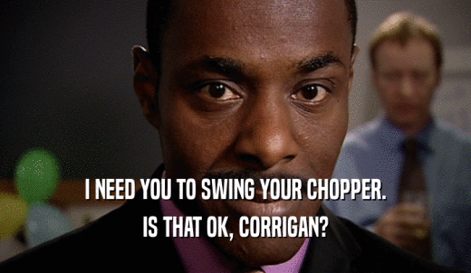 I NEED YOU TO SWING YOUR CHOPPER. IS THAT OK, CORRIGAN? 