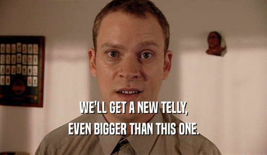 WE'LL GET A NEW TELLY, EVEN BIGGER THAN THIS ONE. 