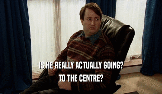 IS HE REALLY ACTUALLY GOING? TO THE CENTRE? 