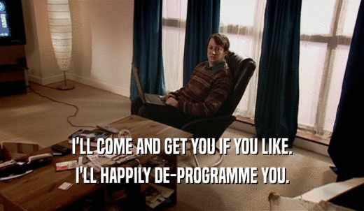 I'LL COME AND GET YOU IF YOU LIKE. I'LL HAPPILY DE-PROGRAMME YOU. 